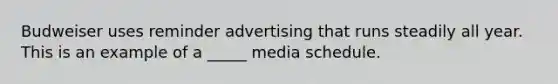 Budweiser uses reminder advertising that runs steadily all year. This is an example of a _____ media schedule.