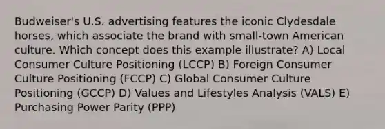 Budweiser's U.S. advertising features the iconic Clydesdale horses, which associate the brand with small-town American culture. Which concept does this example illustrate? A) Local Consumer Culture Positioning (LCCP) B) Foreign Consumer Culture Positioning (FCCP) C) Global Consumer Culture Positioning (GCCP) D) Values and Lifestyles Analysis (VALS) E) Purchasing Power Parity (PPP)