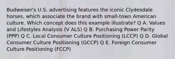 Budweiser's U.S. advertising features the iconic Clydesdale horses, which associate the brand with small-town American culture. Which concept does this example illustrate? Q A. Values and Lifestyles Analysis (V ALS) Q B. Purchasing Power Parity (PPP) Q C. Local Consumer Culture Positioning (LCCP) Q D. Global Consumer Culture Positioning (GCCP) Q E. Foreign Consumer Culture Positioning (FCCP)