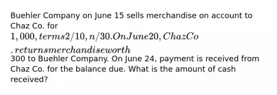 Buehler Company on June 15 sells merchandise on account to Chaz Co. for 1,000, terms 2/10, n/30. On June 20, Chaz Co. returns merchandise worth300 to Buehler Company. On June 24, payment is received from Chaz Co. for the balance due. What is the amount of cash received?