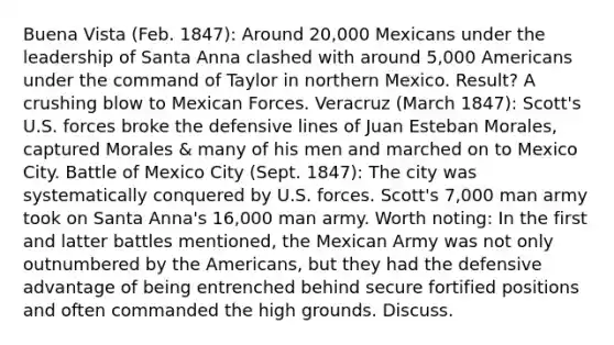 Buena Vista (Feb. 1847): Around 20,000 Mexicans under the leadership of Santa Anna clashed with around 5,000 Americans under the command of Taylor in northern Mexico. Result? A crushing blow to Mexican Forces. Veracruz (March 1847): Scott's U.S. forces broke the defensive lines of Juan Esteban Morales, captured Morales & many of his men and marched on to Mexico City. Battle of Mexico City (Sept. 1847): The city was systematically conquered by U.S. forces. Scott's 7,000 man army took on Santa Anna's 16,000 man army. Worth noting: In the first and latter battles mentioned, the Mexican Army was not only outnumbered by the Americans, but they had the defensive advantage of being entrenched behind secure fortified positions and often commanded the high grounds. Discuss.