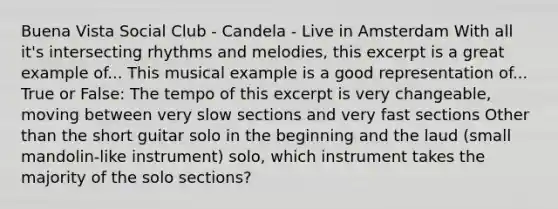 Buena Vista Social Club - Candela - Live in Amsterdam With all it's intersecting rhythms and melodies, this excerpt is a great example of... This musical example is a good representation of... True or False: The tempo of this excerpt is very changeable, moving between very slow sections and very fast sections Other than the short guitar solo in the beginning and the laud (small mandolin-like instrument) solo, which instrument takes the majority of the solo sections?