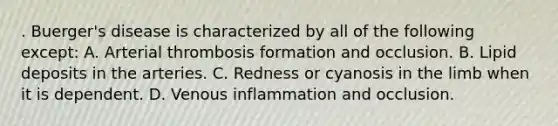 . Buerger's disease is characterized by all of the following except: A. Arterial thrombosis formation and occlusion. B. Lipid deposits in the arteries. C. Redness or cyanosis in the limb when it is dependent. D. Venous inflammation and occlusion.