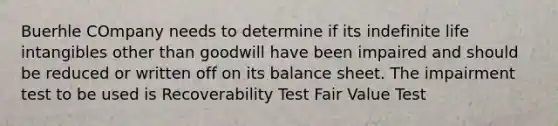 Buerhle COmpany needs to determine if its indefinite life intangibles other than goodwill have been impaired and should be reduced or written off on its balance sheet. The impairment test to be used is Recoverability Test Fair Value Test