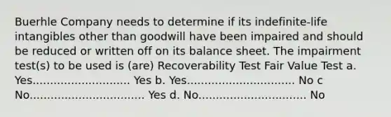 Buerhle Company needs to determine if its indefinite-life intangibles other than goodwill have been impaired and should be reduced or written off on its balance sheet. The impairment test(s) to be used is (are) Recoverability Test Fair Value Test a. Yes............................ Yes b. Yes............................... No c No................................. Yes d. No............................... No