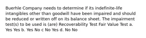 Buerhle Company needs to determine if its indefinite-life intangibles other than goodwill have been impaired and should be reduced or written off on its balance sheet. The impairment test(s) to be used is (are) Recoverability Test Fair Value Test a. Yes Yes b. Yes No c No Yes d. No No