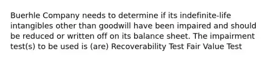 Buerhle Company needs to determine if its indefinite-life intangibles other than goodwill have been impaired and should be reduced or written off on its balance sheet. The impairment test(s) to be used is (are) Recoverability Test Fair Value Test