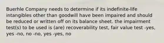 Buerhle Company needs to determine if its indefinite-life intangibles other than goodwill have been impaired and should be reduced or written off on its balance sheet. the impairment test(s) to be used is (are) recoverability test, fair value test -yes, yes -no, no -no, yes -yes, no