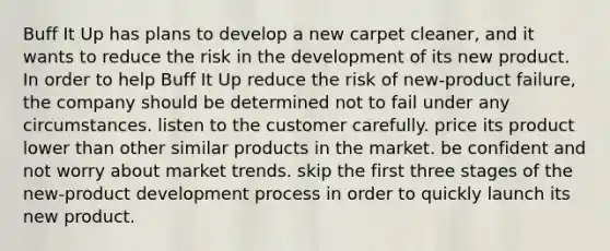 Buff It Up has plans to develop a new carpet cleaner, and it wants to reduce the risk in the development of its new product. In order to help Buff It Up reduce the risk of new-product failure, the company should be determined not to fail under any circumstances. listen to the customer carefully. price its product lower than other similar products in the market. be confident and not worry about market trends. skip the first three stages of the new-product development process in order to quickly launch its new product.