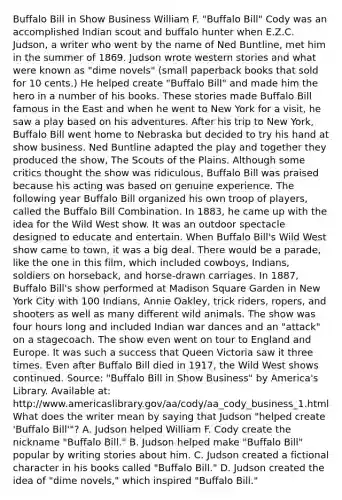 Buffalo Bill in Show Business William F. "Buffalo Bill" Cody was an accomplished Indian scout and buffalo hunter when E.Z.C. Judson, a writer who went by the name of Ned Buntline, met him in the summer of 1869. Judson wrote western stories and what were known as "dime novels" (small paperback books that sold for 10 cents.) He helped create "Buffalo Bill" and made him the hero in a number of his books. These stories made Buffalo Bill famous in the East and when he went to New York for a visit, he saw a play based on his adventures. After his trip to New York, Buffalo Bill went home to Nebraska but decided to try his hand at show business. Ned Buntline adapted the play and together they produced the show, The Scouts of the Plains. Although some critics thought the show was ridiculous, Buffalo Bill was praised because his acting was based on genuine experience. The following year Buffalo Bill organized his own troop of players, called the Buffalo Bill Combination. In 1883, he came up with the idea for the Wild West show. It was an outdoor spectacle designed to educate and entertain. When Buffalo Bill's Wild West show came to town, it was a big deal. There would be a parade, like the one in this film, which included cowboys, Indians, soldiers on horseback, and horse-drawn carriages. In 1887, Buffalo Bill's show performed at Madison Square Garden in New York City with 100 Indians, Annie Oakley, trick riders, ropers, and shooters as well as many different wild animals. The show was four hours long and included Indian war dances and an "attack" on a stagecoach. The show even went on tour to England and Europe. It was such a success that Queen Victoria saw it three times. Even after Buffalo Bill died in 1917, the Wild West shows continued. Source: "Buffalo Bill in Show Business" by America's Library. Available at: http://www.americaslibrary.gov/aa/cody/aa_cody_business_1.html What does the writer mean by saying that Judson "helped create 'Buffalo Bill'"? A. Judson helped William F. Cody create the nickname "Buffalo Bill." B. Judson helped make "Buffalo Bill" popular by writing stories about him. C. Judson created a fictional character in his books called "Buffalo Bill." D. Judson created the idea of "dime novels," which inspired "Buffalo Bill."