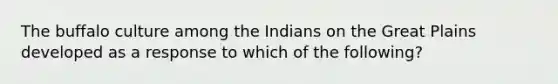 The buffalo culture among the Indians on the Great Plains developed as a response to which of the following?