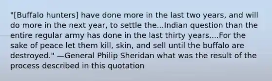 "[Buffalo hunters] have done more in the last two years, and will do more in the next year, to settle the...Indian question than the entire regular army has done in the last thirty years....For the sake of peace let them kill, skin, and sell until the buffalo are destroyed." —General Philip Sheridan what was the result of the process described in this quotation