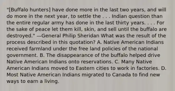 "[Buffalo hunters] have done more in the last two years, and will do more in the next year, to settle the . . . Indian question than the entire regular army has done in the last thirty years. . . . For the sake of peace let them kill, skin, and sell until the buffalo are destroyed." —General Philip Sheridan What was the result of the process described in this quotation? A. Native American Indians received farmland under the free land policies of the national government. B. The disappearance of the buffalo helped drive Native American Indians onto reservations. C. Many Native American Indians moved to Eastern cities to work in factories. D. Most Native American Indians migrated to Canada to find new ways to earn a living.