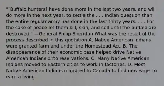 "[Buffalo hunters] have done more in the last two years, and will do more in the next year, to settle the . . . Indian question than the entire regular army has done in the last thirty years. . . . For the sake of peace let them kill, skin, and sell until the buffalo are destroyed." —General Philip Sheridan What was the result of the process described in this quotation A. Native American Indians were granted farmland under the Homestead Act. B. The disappearance of their economic base helped drive Native American Indians onto reservations. C. Many Native American Indians moved to Eastern cities to work in factories. D. Most Native American Indians migrated to Canada to find new ways to earn a living.