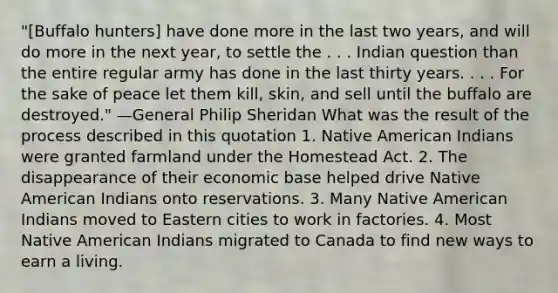 "[Buffalo hunters] have done more in the last two years, and will do more in the next year, to settle the . . . Indian question than the entire regular army has done in the last thirty years. . . . For the sake of peace let them kill, skin, and sell until the buffalo are destroyed." —General Philip Sheridan What was the result of the process described in this quotation 1. Native American Indians were granted farmland under the Homestead Act. 2. The disappearance of their economic base helped drive Native American Indians onto reservations. 3. Many Native American Indians moved to Eastern cities to work in factories. 4. Most Native American Indians migrated to Canada to find new ways to earn a living.