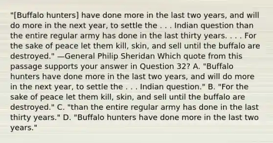 "[Buffalo hunters] have done more in the last two years, and will do more in the next year, to settle the . . . Indian question than the entire regular army has done in the last thirty years. . . . For the sake of peace let them kill, skin, and sell until the buffalo are destroyed." —General Philip Sheridan Which quote from this passage supports your answer in Question 32? A. "Buffalo hunters have done more in the last two years, and will do more in the next year, to settle the . . . Indian question." B. "For the sake of peace let them kill, skin, and sell until the buffalo are destroyed." C. "than the entire regular army has done in the last thirty years." D. "Buffalo hunters have done more in the last two years."