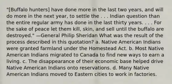 "[Buffalo hunters] have done more in the last two years, and will do more in the next year, to settle the . . . Indian question than the entire regular army has done in the last thirty years. . . . For the sake of peace let them kill, skin, and sell until the buffalo are destroyed." —General Philip Sheridan What was the result of the process described in this quotation? a. Native American Indians were granted farmland under the Homestead Act. b. Most Native American Indians migrated to Canada to find new ways to earn a living. c. The disappearance of their economic base helped drive Native American Indians onto reservations. d. Many Native American Indians moved to Eastern cities to work in factories.