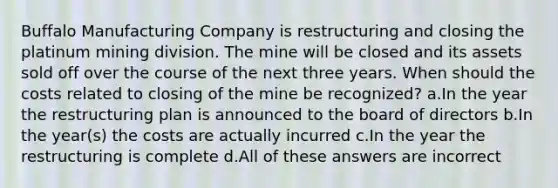 Buffalo Manufacturing Company is restructuring and closing the platinum mining division. The mine will be closed and its assets sold off over the course of the next three years. When should the costs related to closing of the mine be recognized? a.In the year the restructuring plan is announced to the board of directors b.In the year(s) the costs are actually incurred c.In the year the restructuring is complete d.All of these answers are incorrect