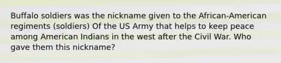 Buffalo soldiers was the nickname given to the African-American regiments (soldiers) Of the US Army that helps to keep peace among American Indians in the west after the Civil War. Who gave them this nickname?