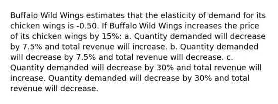 Buffalo Wild Wings estimates that the elasticity of demand for its chicken wings is -0.50. If Buffalo Wild Wings increases the price of its chicken wings by 15%: a. Quantity demanded will decrease by 7.5% and total revenue will increase. b. Quantity demanded will decrease by 7.5% and total revenue will decrease. c. Quantity demanded will decrease by 30% and total revenue will increase. Quantity demanded will decrease by 30% and total revenue will decrease.