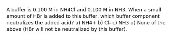 A buffer is 0.100 M in NH4Cl and 0.100 M in NH3. When a small amount of HBr is added to this buffer, which buffer component neutralizes the added acid? a) NH4+ b) Cl- c) NH3 d) None of the above (HBr will not be neutralized by this buffer).