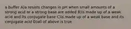 a buffer A)a resists changes in pH when small amounts of a strong acid or a strong base are added B)is made up of a weak acid and its conjugate base C)is made up of a weak base and its conjugate acid D)all of above is true