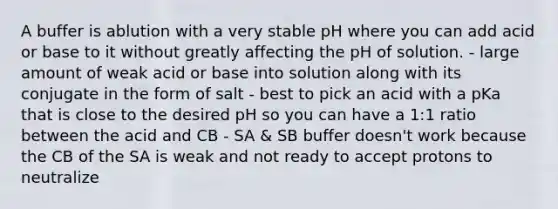 A buffer is ablution with a very stable pH where you can add acid or base to it without greatly affecting the pH of solution. - large amount of weak acid or base into solution along with its conjugate in the form of salt - best to pick an acid with a pKa that is close to the desired pH so you can have a 1:1 ratio between the acid and CB - SA & SB buffer doesn't work because the CB of the SA is weak and not ready to accept protons to neutralize