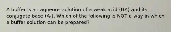 A buffer is an aqueous solution of a weak acid (HA) and its conjugate base (A-). Which of the following is NOT a way in which a buffer solution can be prepared?