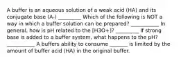 A buffer is an aqueous solution of a weak acid (HA) and its conjugate base (A-) _________ Which of the following is NOT a way in which a buffer solution can be prepared? ___________ In general, how is pH related to the [H3O+]? _________ If strong base is added to a buffer system, what happens to the pH? ___________ A buffers ability to consume _______ is limited by the amount of buffer acid (HA) in the original buffer.