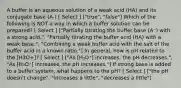 A buffer is an aqueous solution of a weak acid (HA) and its conjugate base (A-) [ Select ] ["true", "false"] Which of the following is NOT a way in which a buffer solution can be prepared? [ Select ] ["Partially titrating the buffer base (A⁻) with a strong acid.", "Partially titrating the buffer acid (HA) with a weak base.", "Combining a weak buffer acid with the salt of the buffer acid in a known ratio."] In general, how is pH related to the [H3O+]? [ Select ] ["As [H₃O⁺] increases, the pH decreases.", "As [H₃O⁺] increases, the pH increases."] If strong base is added to a buffer system, what happens to the pH? [ Select ] ["the pH doesn't change", "increases a little", "decreases a little"]