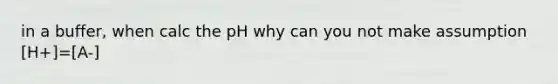 in a buffer, when calc the pH why can you not make assumption [H+]=[A-]