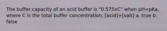 The buffer capacity of an acid buffer is "0.575xC" when pH=pKa, where C is the total buffer concentration, [acid]+[salt] a. true b. false