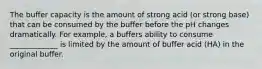 The buffer capacity is the amount of strong acid (or strong base) that can be consumed by the buffer before the pH changes dramatically. For example, a buffers ability to consume _____________ is limited by the amount of buffer acid (HA) in the original buffer.