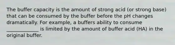 The buffer capacity is the amount of strong acid (or strong base) that can be consumed by the buffer before the pH changes dramatically. For example, a buffers ability to consume _____________ is limited by the amount of buffer acid (HA) in the original buffer.