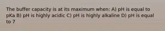 The buffer capacity is at its maximum when: A) pH is equal to pKa B) pH is highly acidic C) pH is highly alkaline D) pH is equal to 7