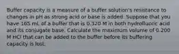 Buffer capacity is a measure of a buffer solution's resistance to changes in pH as strong acid or base is added. Suppose that you have 165 mL of a buffer that is 0.320 M in both hydrofluoric acid and its conjugate base. Calculate the maximum volume of 0.200 M HCl that can be added to the buffer before its buffering capacity is lost.