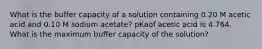 What is the buffer capacity of a solution containing 0.20 M acetic acid and 0.10 M sodium acetate? pKaof acetic acid is 4.764. What is the maximum buffer capacity of the solution?