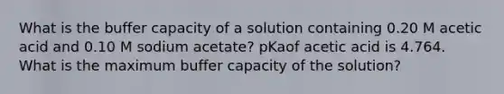 What is the buffer capacity of a solution containing 0.20 M acetic acid and 0.10 M sodium acetate? pKaof acetic acid is 4.764. What is the maximum buffer capacity of the solution?