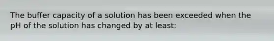 The buffer capacity of a solution has been exceeded when the pH of the solution has changed by at least: