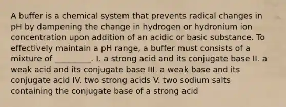 A buffer is a chemical system that prevents radical changes in pH by dampening the change in hydrogen or hydronium ion concentration upon addition of an acidic or basic substance. To effectively maintain a pH range, a buffer must consists of a mixture of _________. I. a strong acid and its conjugate base II. a weak acid and its conjugate base III. a weak base and its conjugate acid IV. two strong acids V. two sodium salts containing the conjugate base of a strong acid