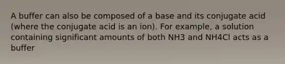 A buffer can also be composed of a base and its conjugate acid (where the conjugate acid is an ion). For example, a solution containing significant amounts of both NH3 and NH4Cl acts as a buffer