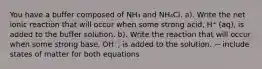 You have a buffer composed of NH₃ and NH₄Cl. a). Write the net ionic reaction that will occur when some strong acid, H⁺ (aq), is added to the buffer solution. b). Write the reaction that will occur when some strong base, OH⁻, is added to the solution. ~ include states of matter for both equations