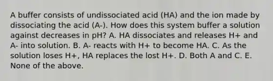 A buffer consists of undissociated acid (HA) and the ion made by dissociating the acid (A-). How does this system buffer a solution against decreases in pH? A. HA dissociates and releases H+ and A- into solution. B. A- reacts with H+ to become HA. C. As the solution loses H+, HA replaces the lost H+. D. Both A and C. E. None of the above.