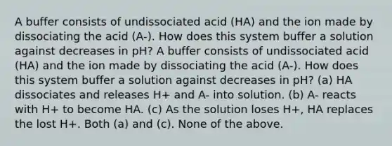 A buffer consists of undissociated acid (HA) and the ion made by dissociating the acid (A-). How does this system buffer a solution against decreases in pH? A buffer consists of undissociated acid (HA) and the ion made by dissociating the acid (A-). How does this system buffer a solution against decreases in pH? (a) HA dissociates and releases H+ and A- into solution. (b) A- reacts with H+ to become HA. (c) As the solution loses H+, HA replaces the lost H+. Both (a) and (c). None of the above.