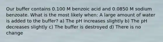 Our buffer contains 0.100 M benzoic acid and 0.0850 M sodium benzoate. What is the most likely when: A large amount of water is added to the buffer? a) The pH increases slightly b) The pH decreases slightly c) The buffer is destroyed d) There is no change