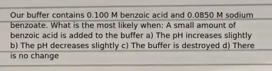 Our buffer contains 0.100 M benzoic acid and 0.0850 M sodium benzoate. What is the most likely when: A small amount of benzoic acid is added to the buffer a) The pH increases slightly b) The pH decreases slightly c) The buffer is destroyed d) There is no change