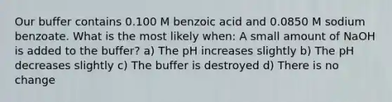 Our buffer contains 0.100 M benzoic acid and 0.0850 M sodium benzoate. What is the most likely when: A small amount of NaOH is added to the buffer? a) The pH increases slightly b) The pH decreases slightly c) The buffer is destroyed d) There is no change