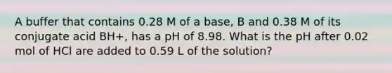 A buffer that contains 0.28 M of a base, B and 0.38 M of its conjugate acid BH+, has a pH of 8.98. What is the pH after 0.02 mol of HCl are added to 0.59 L of the solution?