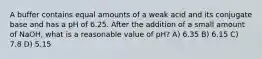 A buffer contains equal amounts of a weak acid and its conjugate base and has a pH of 6.25. After the addition of a small amount of NaOH, what is a reasonable value of pH? A) 6.35 B) 6.15 C) 7.8 D) 5.15