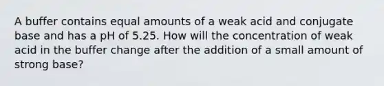 A buffer contains equal amounts of a weak acid and conjugate base and has a pH of 5.25. How will the concentration of weak acid in the buffer change after the addition of a small amount of strong base?